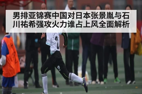 男排亚锦赛中国对日本张景胤与石川祐希强攻火力谁占上风全面解析