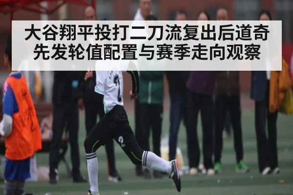 大谷翔平投打二刀流复出后道奇先发轮值配置与赛季走向观察