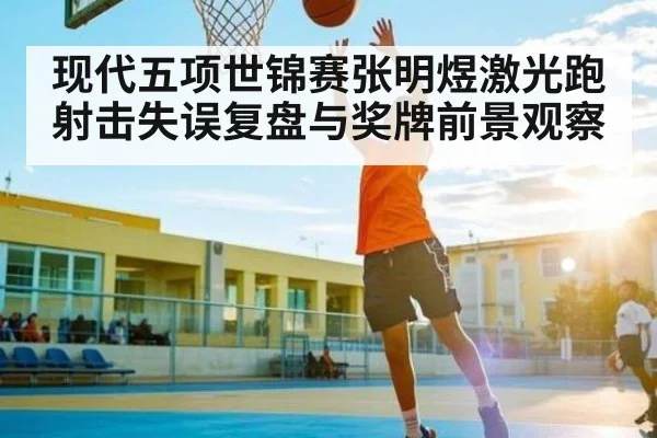 现代五项世锦赛张明煜激光跑射击失误复盘与奖牌前景观察