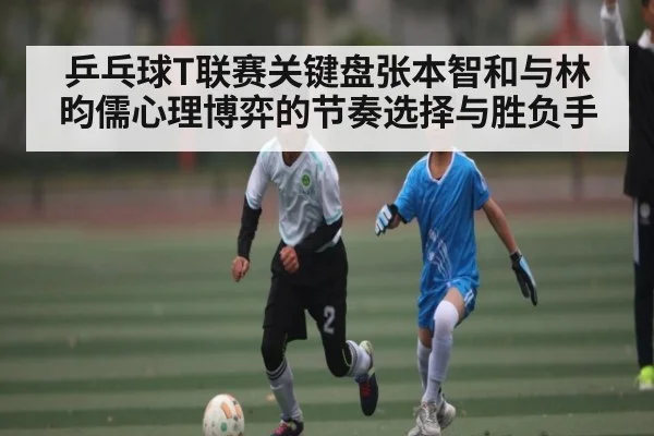 乒乓球T联赛关键盘张本智和与林昀儒心理博弈的节奏选择与胜负手