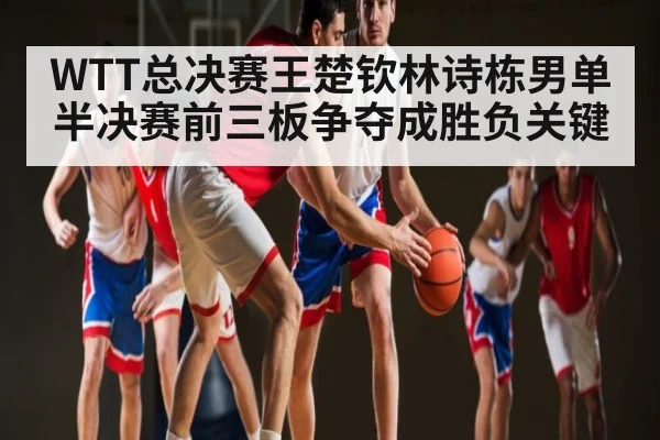 WTT总决赛王楚钦林诗栋男单半决赛前三板争夺成胜负关键